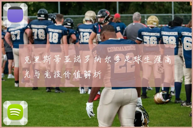 克里斯蒂亚诺罗纳尔多足球生涯高光与竞技价值解析