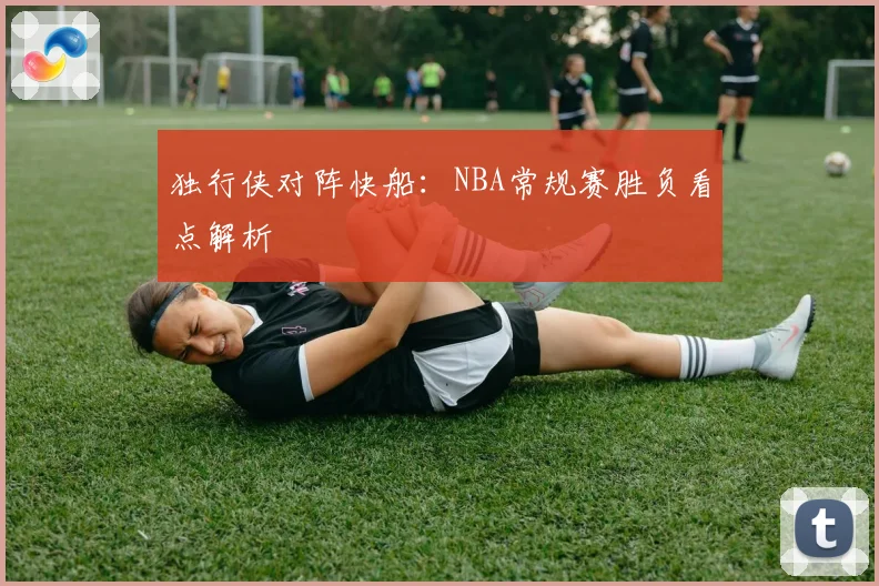 独行侠对阵快船：NBA常规赛胜负看点解析