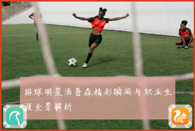 排球明星汤普森精彩瞬间与职业生涯全景解析