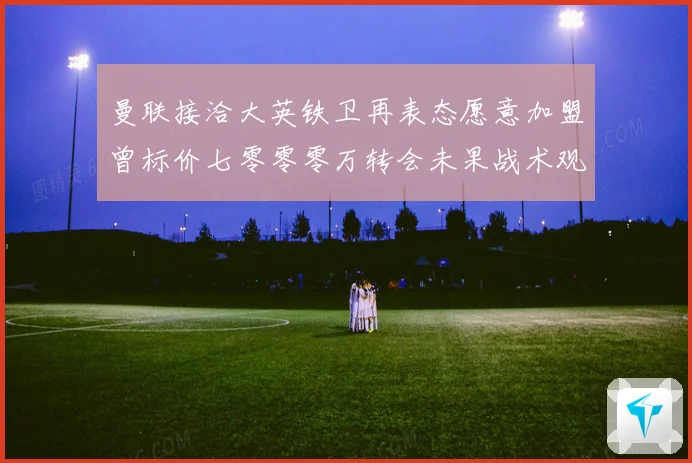曼联接洽大英铁卫再表态愿意加盟曾标价七零零零万转会未果战术观察