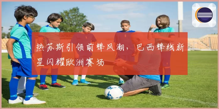 热苏斯引领前锋风潮，巴西锋线新星闪耀欧洲赛场