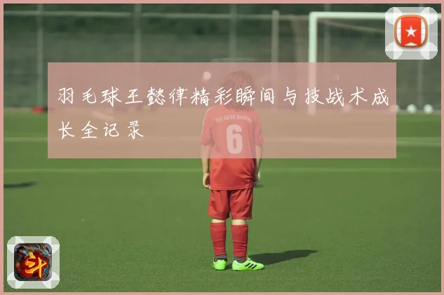 羽毛球王懿律精彩瞬间与技战术成长全记录