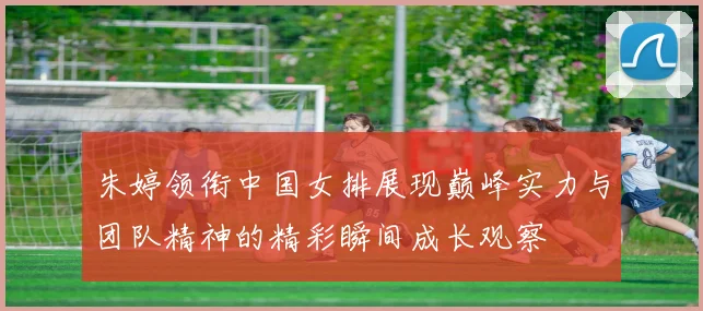 朱婷领衔中国女排展现巅峰实力与团队精神的精彩瞬间成长观察
