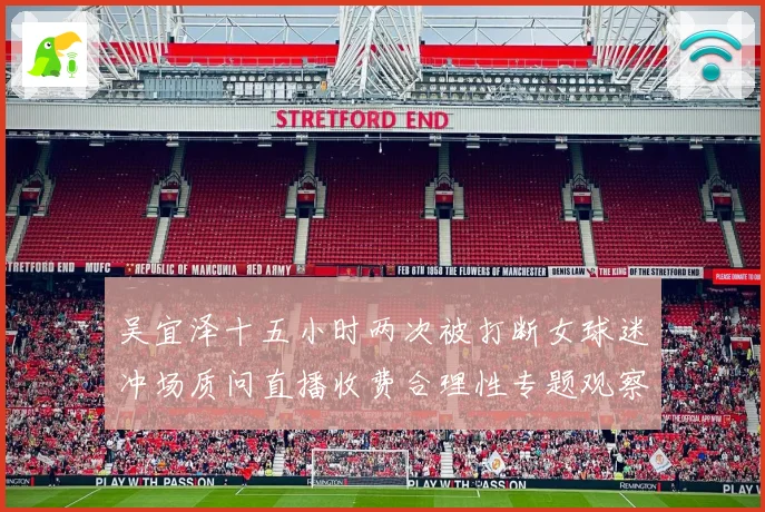 吴宜泽十五小时两次被打断女球迷冲场质问直播收费合理性专题观察
