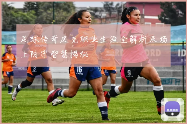 足球传奇皮克职业生涯全解析及场上防守智慧揭秘