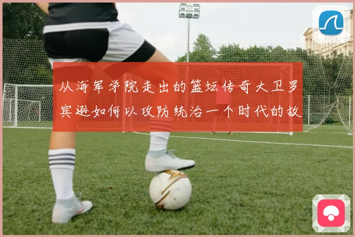 从海军学院走出的篮坛传奇大卫罗宾逊如何以攻防统治一个时代的故事