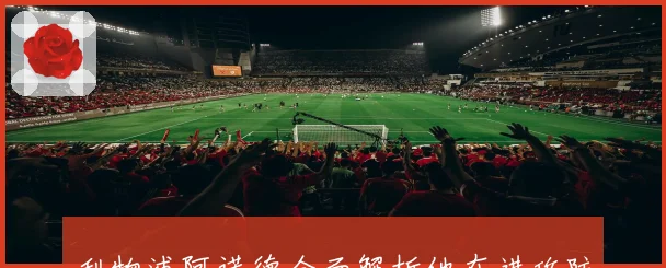 利物浦阿诺德全面解析他在进攻防守中的独特价值与影响力