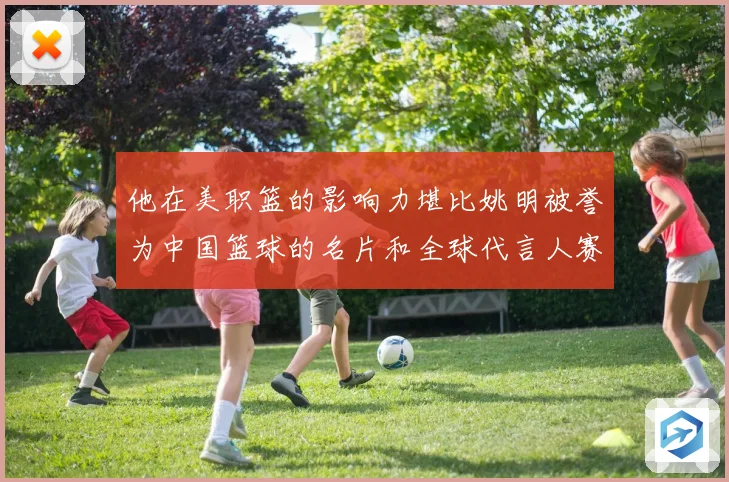 他在美职篮的影响力堪比姚明被誉为中国篮球的名片和全球代言人赛场复盘