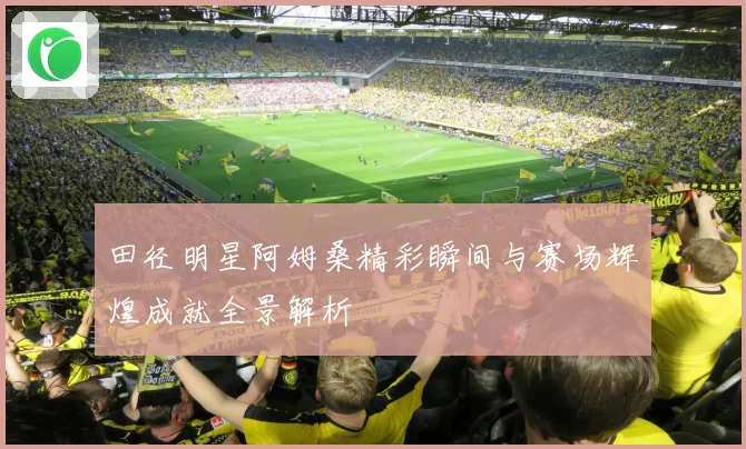 田径明星阿姆桑精彩瞬间与赛场辉煌成就全景解析