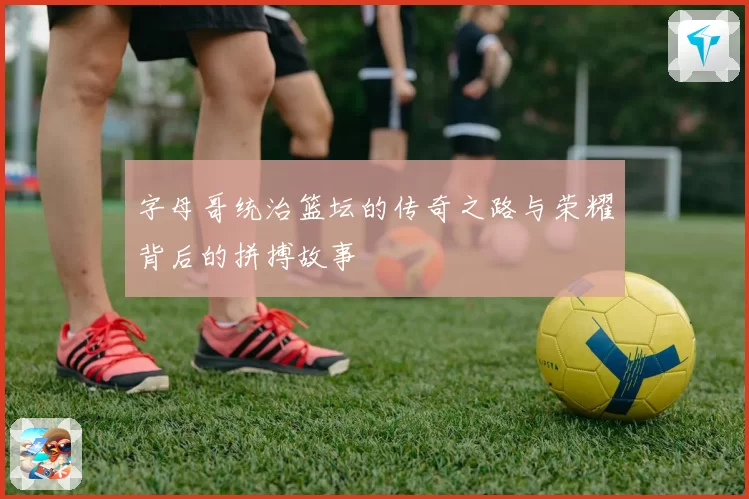 字母哥统治篮坛的传奇之路与荣耀背后的拼搏故事