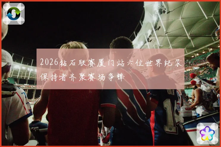 2026钻石联赛厦门站六位世界纪录保持者齐聚赛场争锋