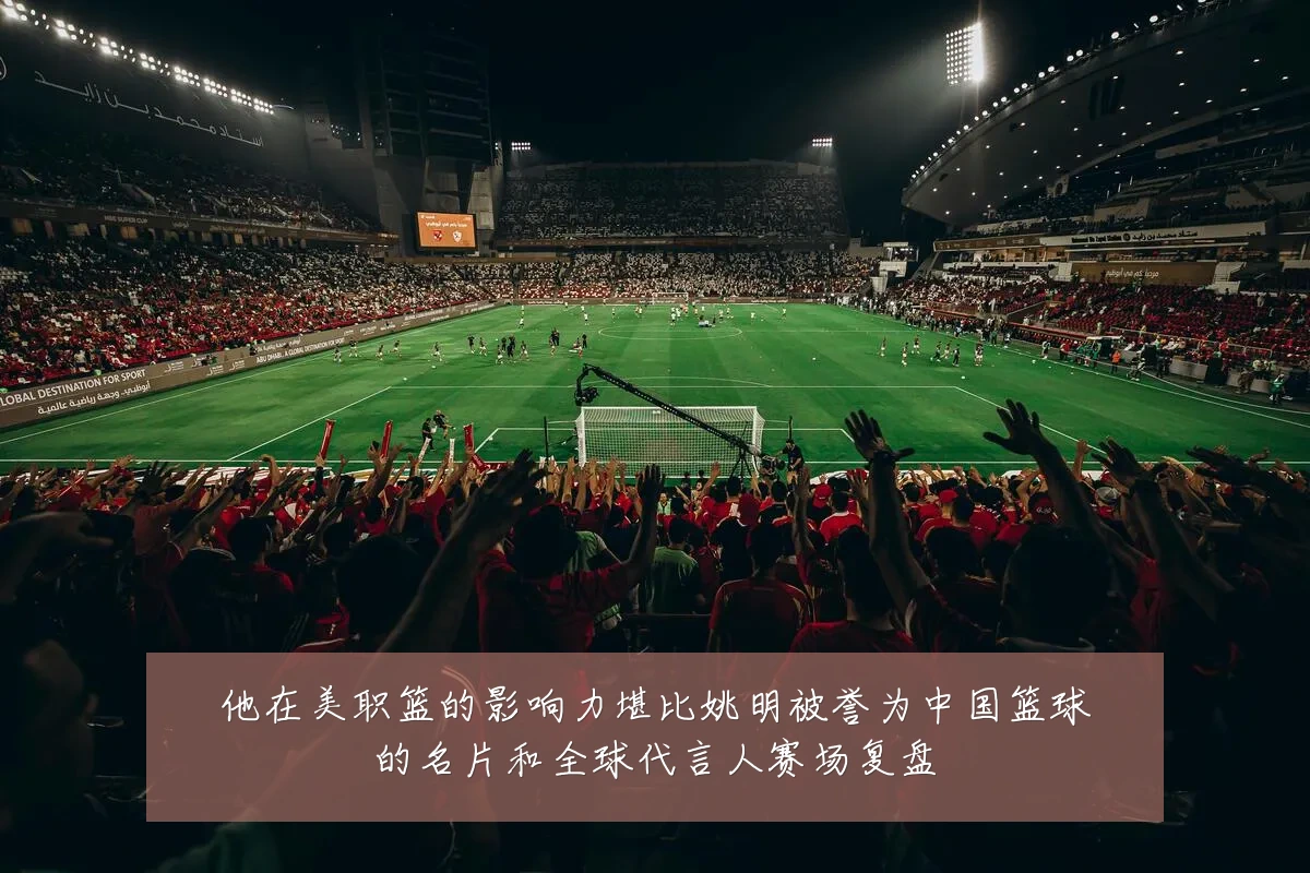 他在美职篮的影响力堪比姚明被誉为中国篮球的名片和全球代言人赛场复盘