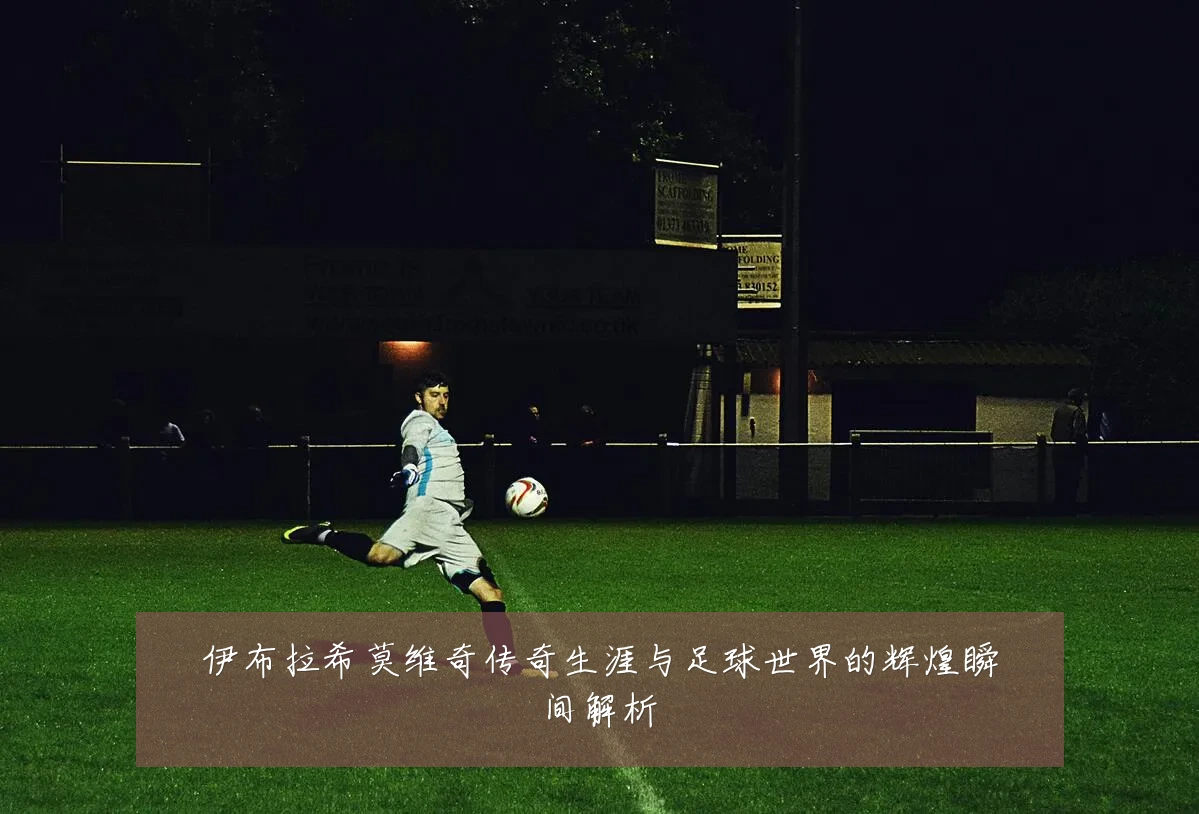 伊布拉希莫维奇传奇生涯与足球世界的辉煌瞬间解析
