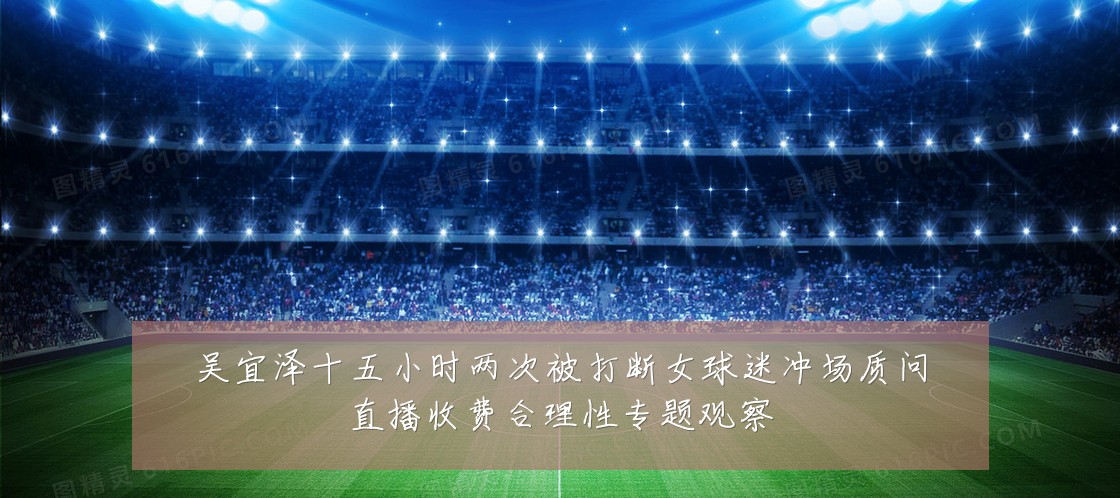 吴宜泽十五小时两次被打断女球迷冲场质问直播收费合理性专题观察