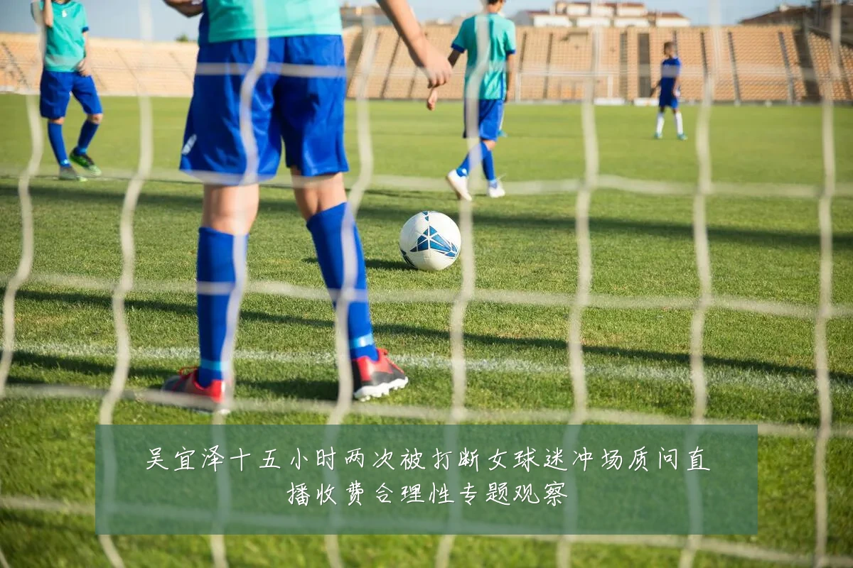吴宜泽十五小时两次被打断女球迷冲场质问直播收费合理性专题观察