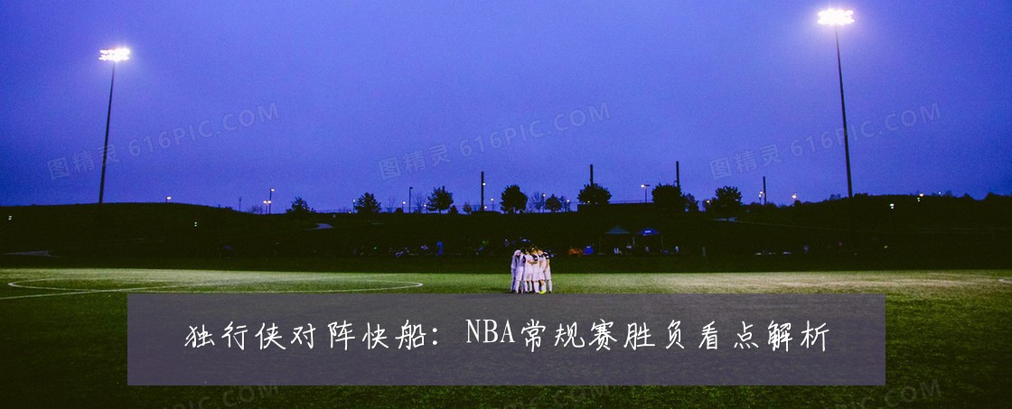 独行侠对阵快船：NBA常规赛胜负看点解析