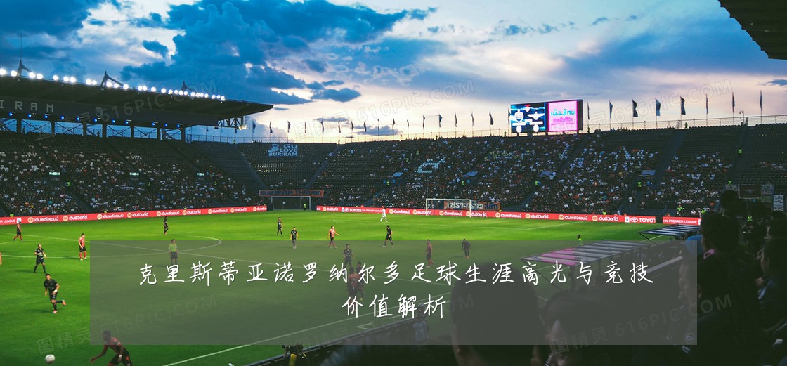 克里斯蒂亚诺罗纳尔多足球生涯高光与竞技价值解析